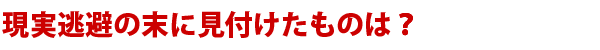 現実逃避の末に見付けたものは？