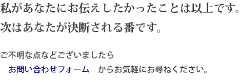 私があなたにお伝えしたかったことは以上です。次はあなたが決断される番です。